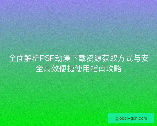 全面解析PSP动漫下载资源获取方式与安全高效便捷使用指南攻略