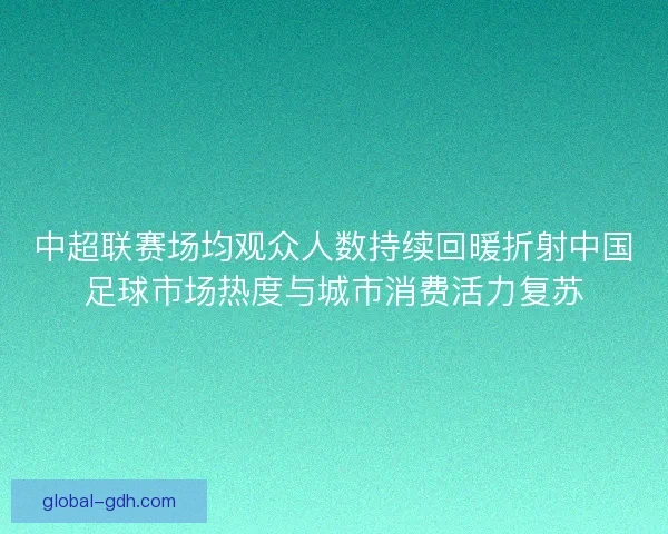 中超联赛场均观众人数持续回暖折射中国足球市场热度与城市消费活力复苏